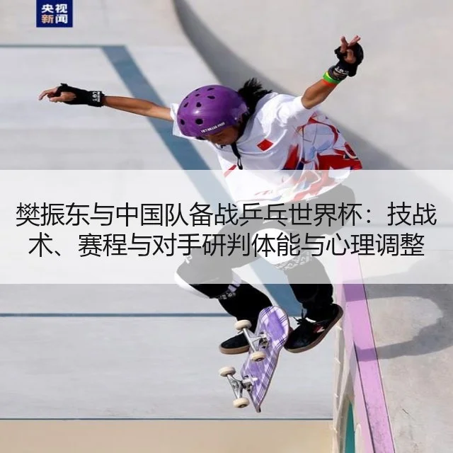 樊振东与中国队备战乒乓世界杯：技战术、赛程与对手研判体能与心理调整
