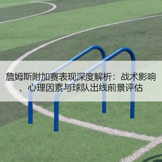 詹姆斯附加赛表现深度解析：战术影响、心理因素与球队出线前景评估