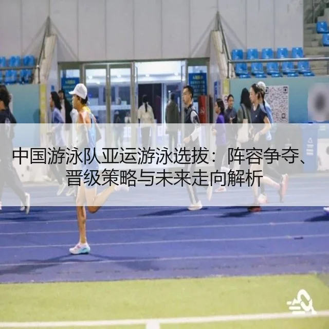 中国游泳队亚运游泳选拔：阵容争夺、晋级策略与未来走向解析